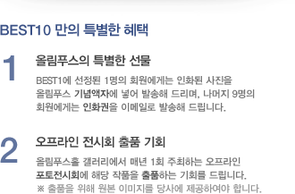 BEST10 만의 특별한 혜택 - 1.올림푸스의 특별한 선물:BEST1에 선정된 1명의 회원에게는 인화된 사진을 올림푸스 기념액자에 넣어 발송해 드리며, 나머지 9명의 회원에게는 인화권을 이메일로 발송해 드립니다. / 2.오프라인 전시회 출품 기회:올림푸스홀 갤러리에서 매년 1회 주최하는 오프라인 포토전시회에 해당 작품을 출품하는 기회를 드립니다. ※출품을 위해 원본 이미지를 당사에 제공하여야 합니다.