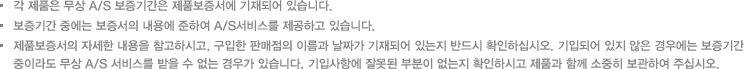 각 제품은 무상 A/S 보증기간은 제품보증서에 기재되어 있습니다./보증기간 중에는 보증서의 내용에 준하여 A/S서비스를 제공하고 있습니다./제품보증서의 자세한 내용을 참고하시고, 구입한 판매점의 이름과 날짜가 기재되어 있는지 반드시 확인하십시오. 기입되어 있지 않은 경우에는 보증기간 중이라도 무상 A/S 서비스를 받을 수 없는 경우가 있습니다. 기입사항에 잘못된 부분이 없는지 확인하시고 제품과 함께 소중히 보관하여 주십시오.